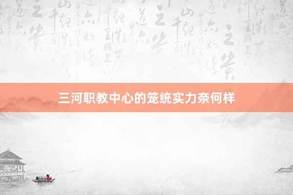 三河职教中心的笼统实力奈何样