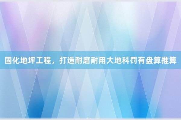 固化地坪工程，打造耐磨耐用大地科罚有盘算推算